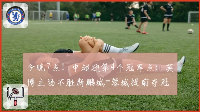 今晚7点!中超迎第4个冠军点:英博主场不胜新鹏城=蓉城提前夺冠