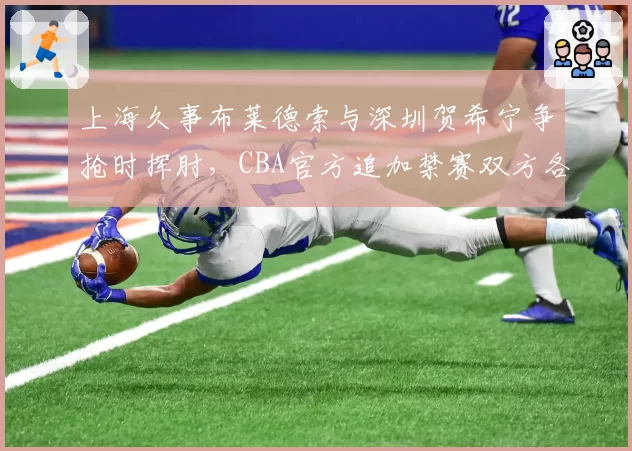 上海久事布莱德索与深圳贺希宁争抢时挥肘，CBA官方追加禁赛双方各一场