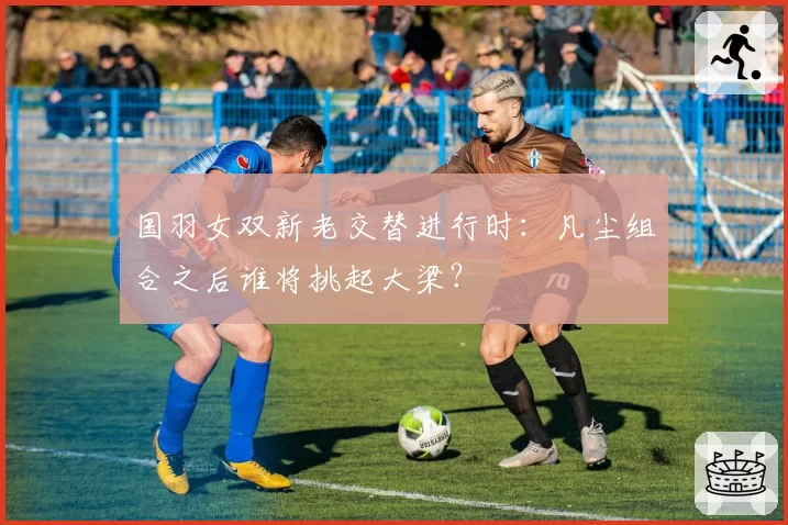 国羽女双新老交替进行时：凡尘组合之后谁将挑起大梁？