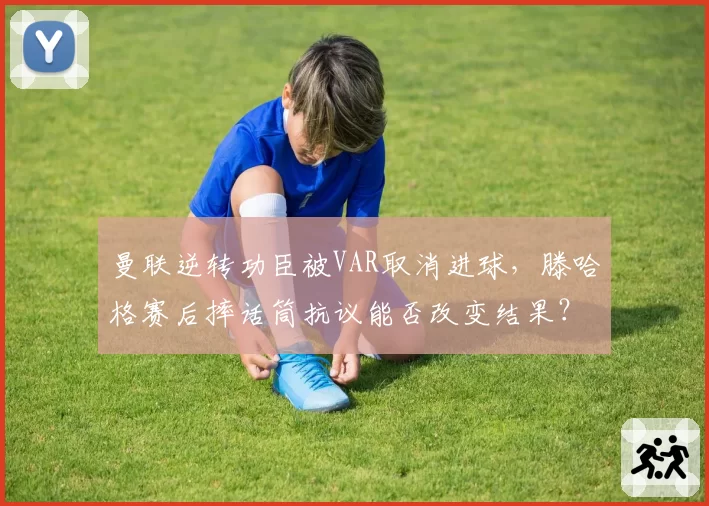 曼联逆转功臣被VAR取消进球，滕哈格赛后摔话筒抗议能否改变结果？