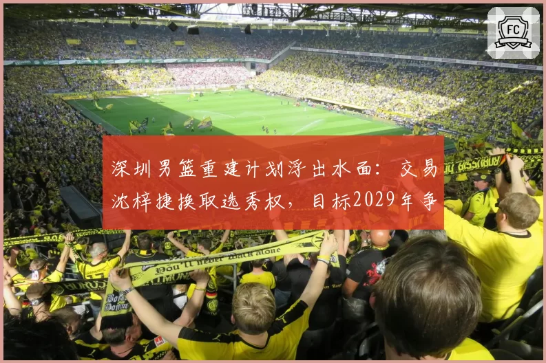 深圳男篮重建计划浮出水面：交易沈梓捷换取选秀权，目标2029年争冠