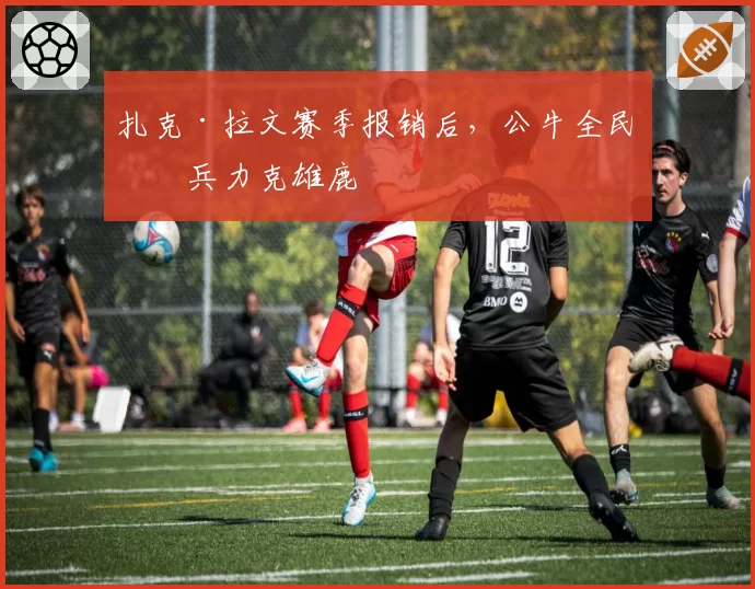 扎克·拉文赛季报销后，公牛全民皆兵力克雄鹿