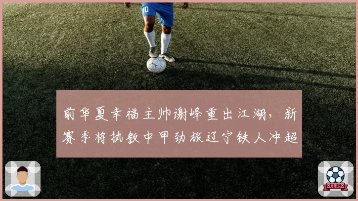 前华夏幸福主帅谢峰重出江湖，新赛季将执教中甲劲旅辽宁铁人冲超