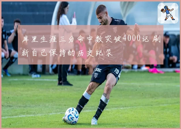 库里生涯三分命中数突破4000记 刷新自己保持的历史纪录