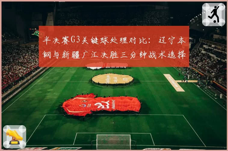 半决赛G3关键球处理对比：辽宁本钢与新疆广汇决胜三分钟战术选择分析