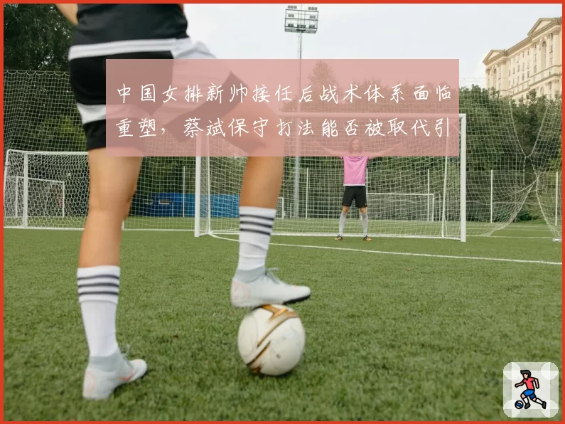 中国女排新帅接任后战术体系面临重塑，蔡斌保守打法能否被取代引关注