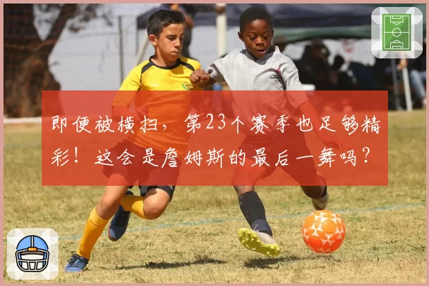 即便被横扫，第23个赛季也足够精彩！这会是詹姆斯的最后一舞吗？