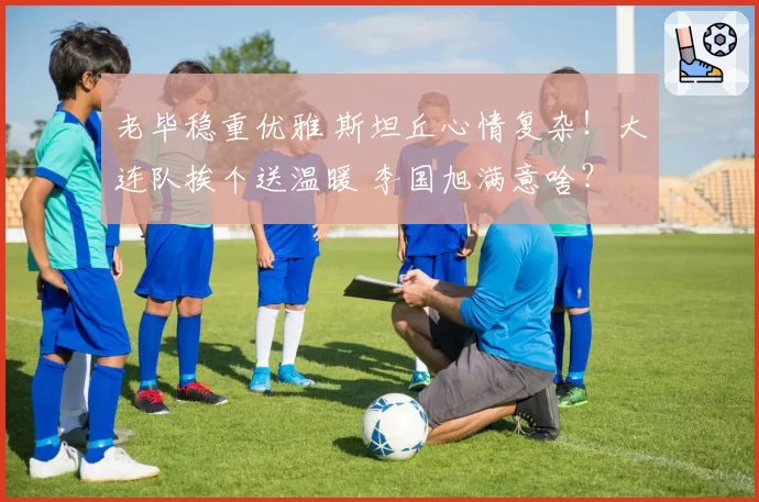 老毕稳重优雅 斯坦丘心情复杂！大连队挨个送温暖 李国旭满意啥？