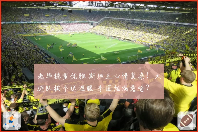 老毕稳重优雅 斯坦丘心情复杂！大连队挨个送温暖 李国旭满意啥？