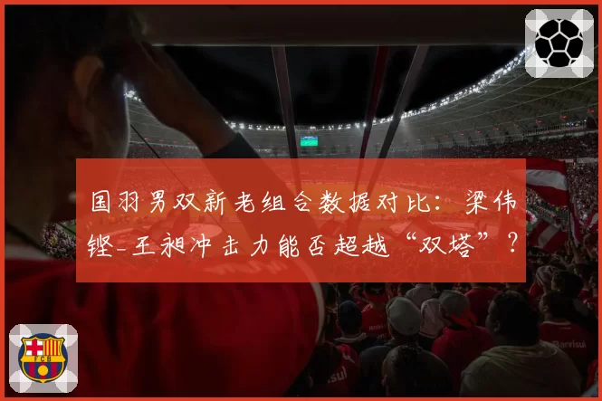 国羽男双新老组合数据对比：梁伟铿_王昶冲击力能否超越“双塔”？