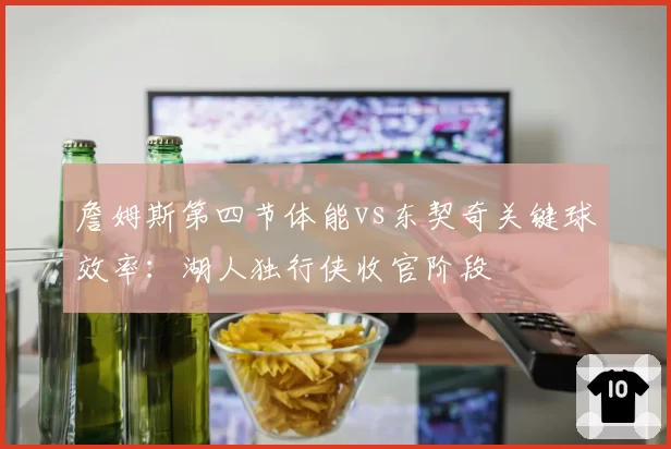 詹姆斯第四节体能vs东契奇关键球效率：湖人独行侠收官阶段