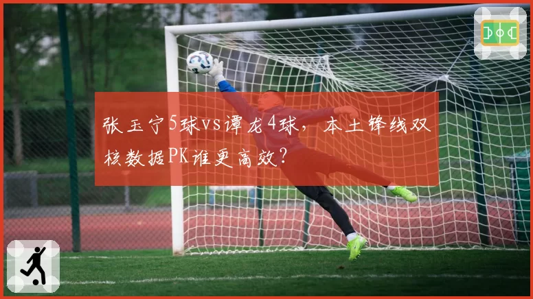 张玉宁5球vs谭龙4球，本土锋线双核数据PK谁更高效？