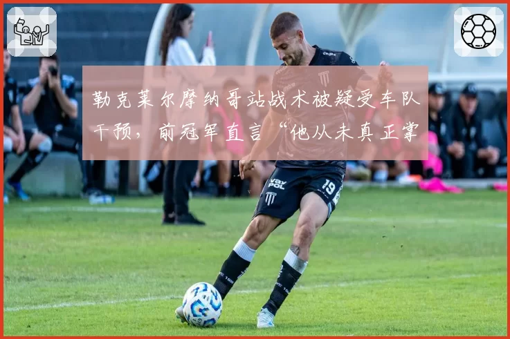 勒克莱尔摩纳哥站战术被疑受车队干预,前冠军直言“他从未真正掌握话语权”