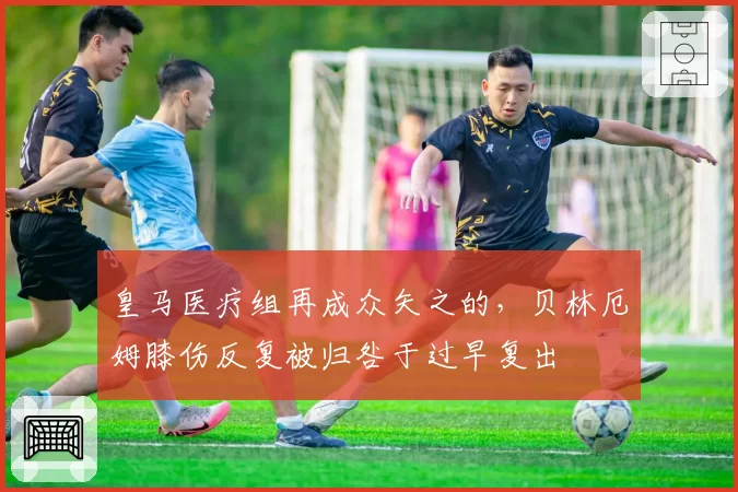 皇马医疗组再成众矢之的，贝林厄姆膝伤反复被归咎于过早复出