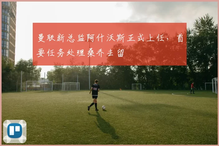 曼联新总监阿什沃斯正式上任，首要任务处理桑乔去留