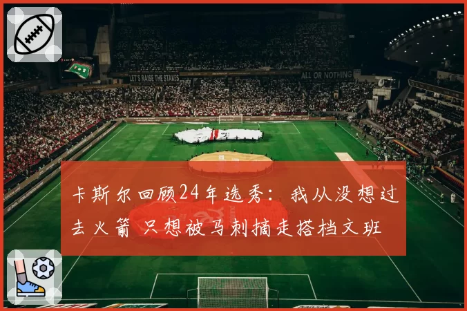 卡斯尔回顾24年选秀：我从没想过去火箭 只想被马刺摘走搭档文班