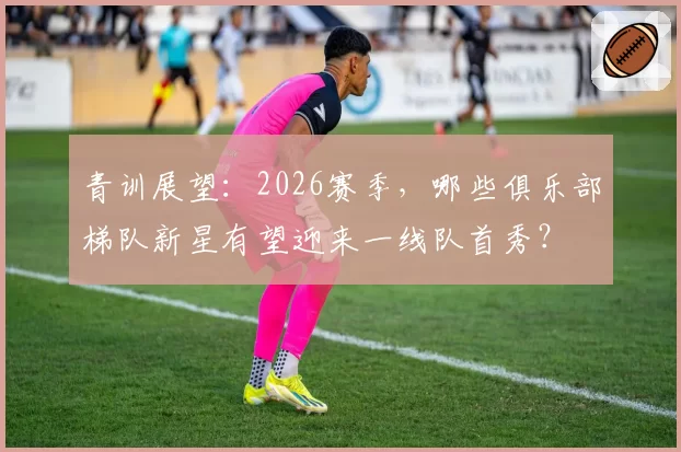 青训展望：2026赛季，哪些俱乐部梯队新星有望迎来一线队首秀？