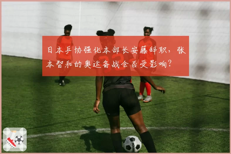 日本乒协强化本部长安藤辞职，张本智和的奥运备战会否受影响？