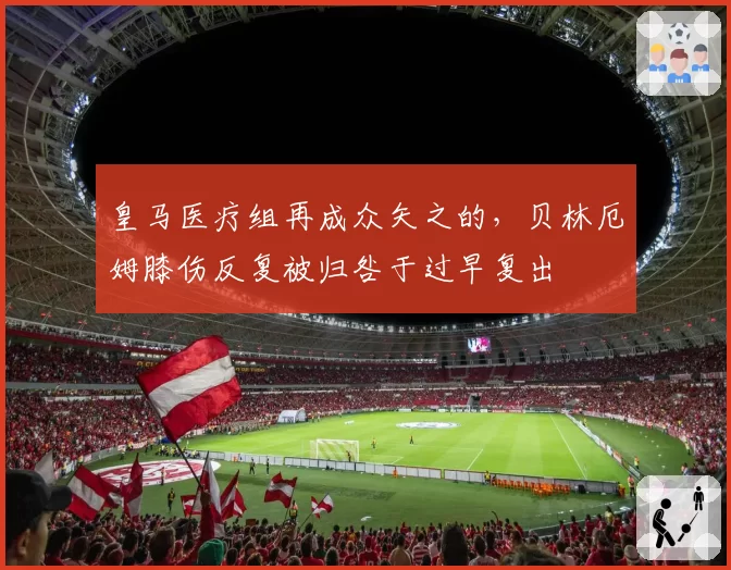 皇马医疗组再成众矢之的，贝林厄姆膝伤反复被归咎于过早复出