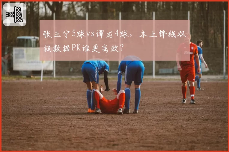 张玉宁5球vs谭龙4球，本土锋线双核数据PK谁更高效？