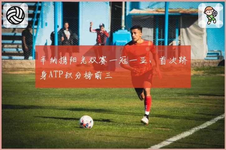 辛纳携阳光双赛一冠一亚，首次跻身ATP积分榜前三