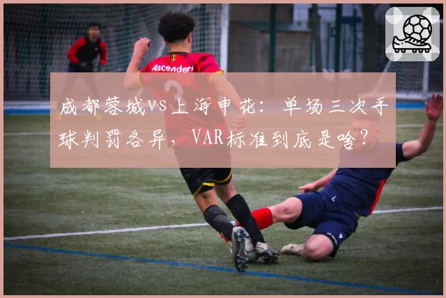 成都蓉城vs上海申花：单场三次手球判罚各异，VAR标准到底是啥？