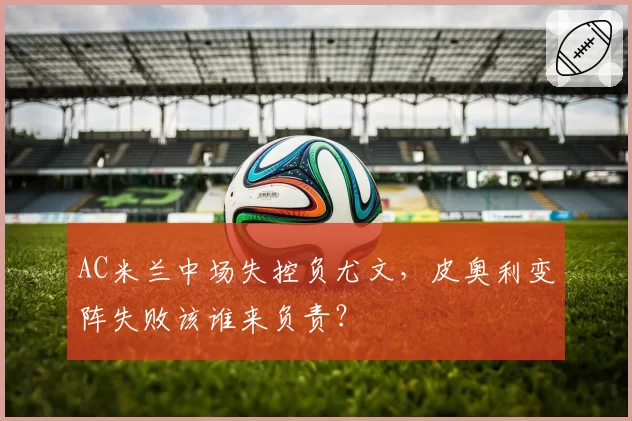 AC米兰中场失控负尤文，皮奥利变阵失败该谁来负责？