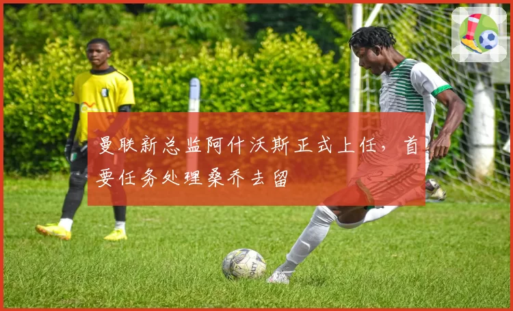 曼联新总监阿什沃斯正式上任，首要任务处理桑乔去留