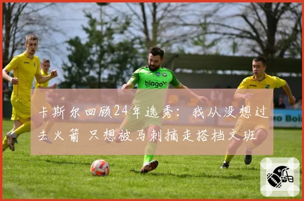 卡斯尔回顾24年选秀：我从没想过去火箭 只想被马刺摘走搭档文班