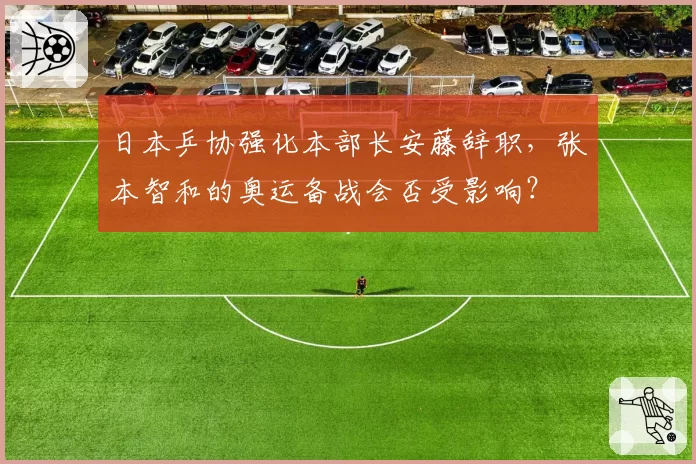 日本乒协强化本部长安藤辞职,张本智和的奥运备战会否受影响?