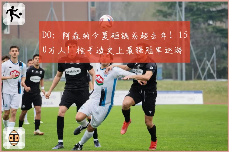 DO：阿森纳今夏砸钱或超去年！150万人！枪手造史上最强冠军巡游