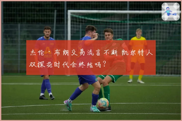 杰伦·布朗交易流言不断 凯尔特人双探花时代会终结吗?