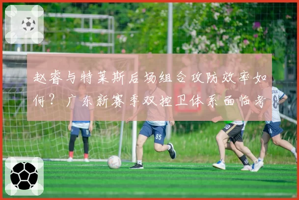 赵睿与特莱斯后场组合攻防效率如何？广东新赛季双控卫体系面临考验