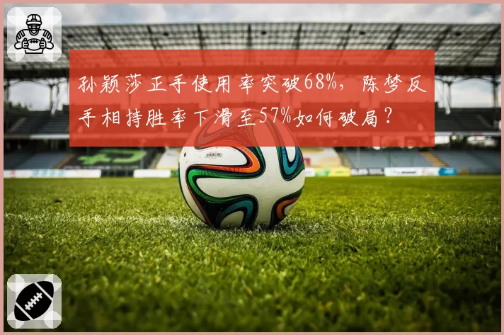 孙颖莎正手使用率突破68%，陈梦反手相持胜率下滑至57%如何破局？