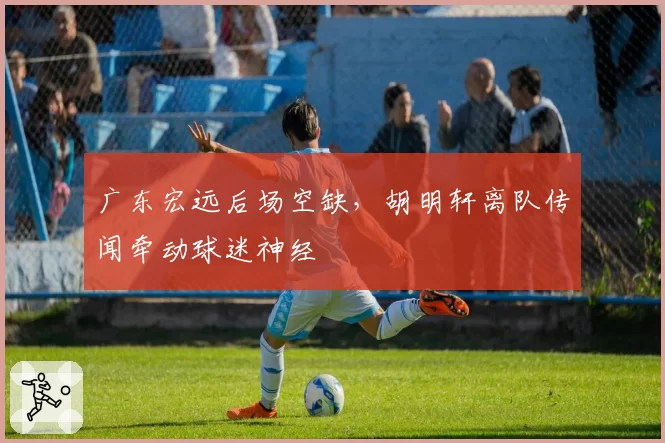 广东宏远后场空缺，胡明轩离队传闻牵动球迷神经