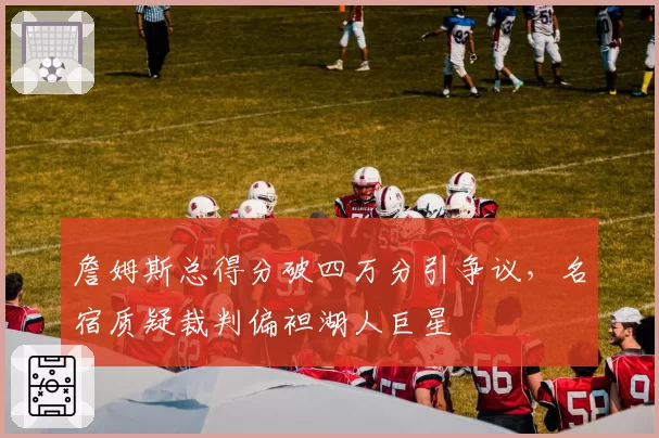 詹姆斯总得分破四万分引争议，名宿质疑裁判偏袒湖人巨星