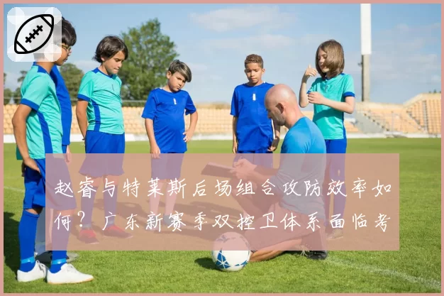 赵睿与特莱斯后场组合攻防效率如何？广东新赛季双控卫体系面临考验