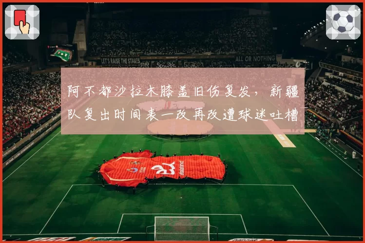 阿不都沙拉木膝盖旧伤复发，新疆队复出时间表一改再改遭球迷吐槽