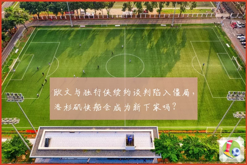 欧文与独行侠续约谈判陷入僵局，洛杉矶快船会成为新下家吗？