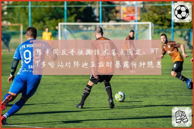 陈幸同反手快撕技术落点固定,WTT多哈站对阵迪亚兹时暴露何种隐患?