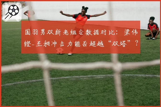 国羽男双新老组合数据对比:梁伟铿_王昶冲击力能否超越“双塔”?