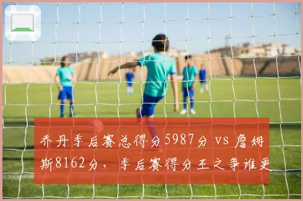乔丹季后赛总得分5987分 vs 詹姆斯8162分，季后赛得分王之争谁更伟大？