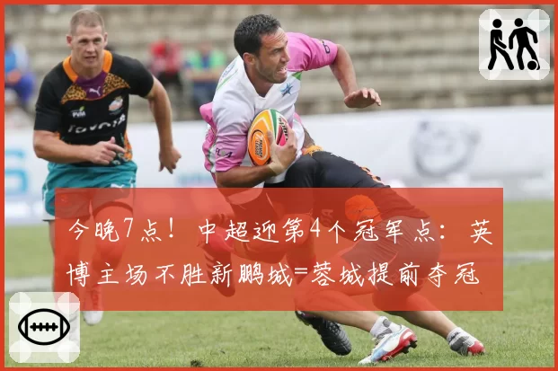 今晚7点！中超迎第4个冠军点：英博主场不胜新鹏城=蓉城提前夺冠