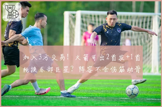 加入3方交易！火箭可出2首发+1首轮换东部巨星？阵容不会伤筋动骨