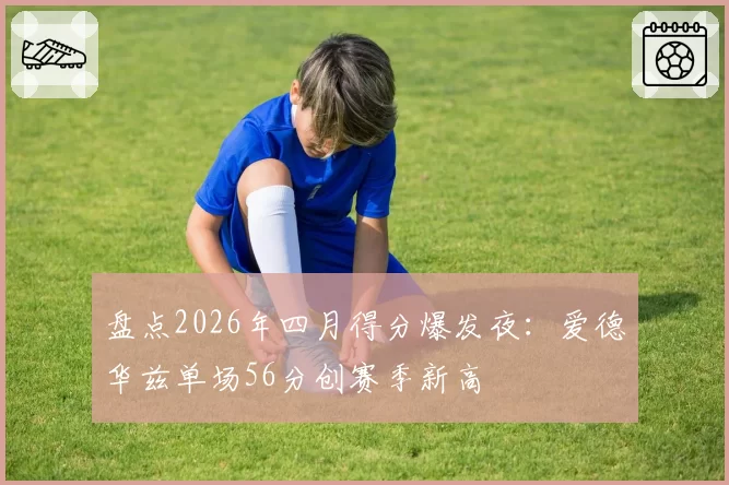 盘点2026年四月得分爆发夜：爱德华兹单场56分创赛季新高