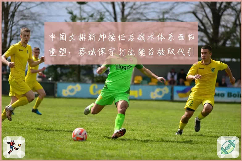 中国女排新帅接任后战术体系面临重塑，蔡斌保守打法能否被取代引关注