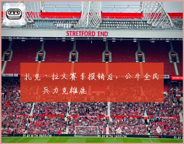 扎克·拉文赛季报销后，公牛全民皆兵力克雄鹿