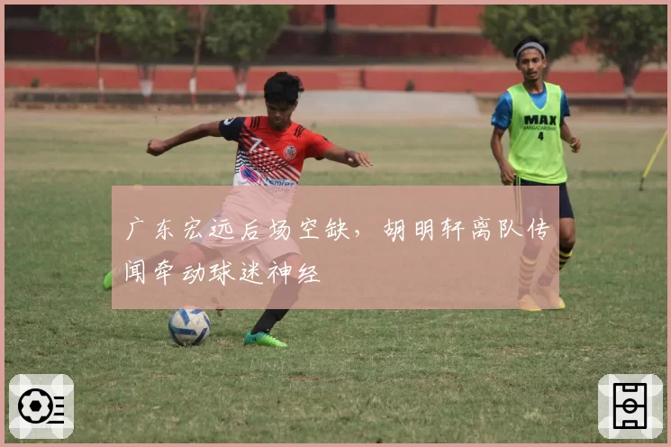 广东宏远后场空缺，胡明轩离队传闻牵动球迷神经