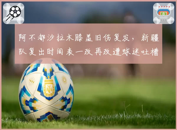 阿不都沙拉木膝盖旧伤复发，新疆队复出时间表一改再改遭球迷吐槽