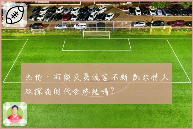 杰伦·布朗交易流言不断 凯尔特人双探花时代会终结吗？